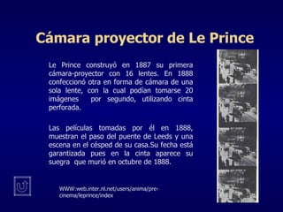 Cámara proyector de Le Prince Le Prince construyó en 1887 su primera cámara-proyector con 16 lentes. En 1888 confeccionó otra en forma de cámara de una sola lente, con la cual podían tomarse 20 imágenes  por segundo, utilizando cinta perforada. Las películas tomadas por él en 1888, muestran el paso del puente de Leeds y una escena en el césped de su casa.Su fecha está garantizada pues en la cinta aparece su suegra  que murió en octubre de 1888. WWW:web.inter.nl.net/users/anima/pre-cinema/leprince/index 