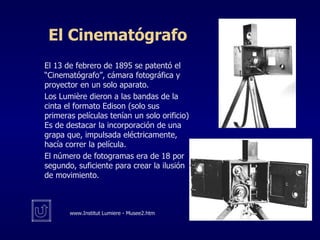 El Cinematógrafo El 13 de febrero de 1895 se patentó el “Cinematógrafo”, cámara fotográfica y proyector en un solo aparato. Los Lumière dieron a las bandas de la cinta el formato Edison (solo sus primeras películas tenían un solo orificio) Es de destacar la incorporación de una grapa que, impulsada eléctricamente, hacía correr la película. El número de fotogramas era de 18 por segundo, suficiente para crear la ilusión de movimiento. www. Institut Lumiere - Musee2.htm 