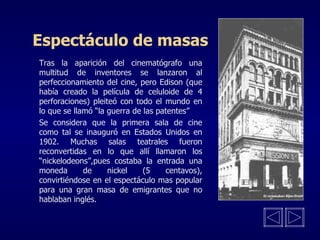 Espectáculo de masas Tras la aparición del cinematógrafo una multitud de inventores se lanzaron al perfeccionamiento del cine, pero Edison (que había creado la película de celuloide de 4 perforaciones) pleiteó con todo el mundo en lo que se llamó “la guerra de las patentes” Se considera que la primera sala de cine como tal se inauguró en Estados Unidos en 1902. Muchas salas teatrales fueron reconvertidas en lo que allí llamaron los “nickelodeons”,pues costaba la entrada una moneda de nickel (5 centavos), convirtiéndose en el espectáculo mas popular para una gran masa de emigrantes que no hablaban inglés. 
