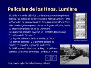 Películas de los Hnos. Lumière El 22 de Marzo de 1895 los Lumière presentaron su primera  película “La salida de los obreros de la fábrica Lumière”  ante  la “Sociedad de promoción de la Industria nacional” en París. Mas  tarde siguieron proyecciones en lugares oficiales, hasta su proyección pública el 28 de Diciembre. Sus primeras películas tuvieron un  carácter documental: “ La salida de la fábrica...” “ La llegada del tren a la estación de La Ciotat” “ La comida del bebé” y la primera película de ficción: “El regador regado” (a la derecha) En 1897 apareció el primer catálogo de películas contenía 358 cintas diferentes , de hasta 17 mts. Película de 1 perforación http://www.cyberfilmschool.com/mschool/ 