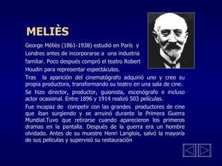 MELIÈS George Méliès (1861-1938) estudió en París  y  Londres antes de incorporarse a  una industria familiar. Poco después compró el teatro Robert  Houdin para representar espectáculos. Tras  la aparición del cinematógrafo adquirió uno y creo su propia productora, transformando su teatro en una sala de cine. Se hizo director, productor, guionista, escenógrafo e incluso actor ocasional. Entre 1896 y 1914 realizó 503 películas. Fue incapaz de  competir con las grandes  productores de cine que iban surgiendo y se arruinó durante la Primera Guerra Mundial.Tuvo que retirarse cuando aparecieron los primeros dramas en la pantalla. Después de la guerra era un hombre olvidado. Antes de su muestre Henri Langlois, salvó la mayoría de sus películas y supervisó su restauración 