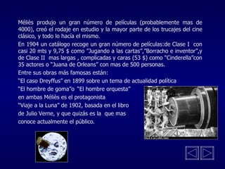 Méliès produjo un gran número de películas (probablemente mas de 4000), creó el rodaje en estudio y la mayor parte de los trucajes del cine clásico, y todo lo hacía el mismo. En 1904 un catálogo recoge un gran número de películas:de Clase I  con casi 20 mts y 9,75 $ como ”Jugando a las cartas”,”Borracho e inventor”,y de Clase II  mas largas , complicadas y caras (53 $) como “Cinderella”con 35 actores o “Juana de Orleans” con mas de 500 personas.  Entre sus obras más famosas están: “ El caso Dreyffus” en 1899 sobre un tema de actualidad política “ El hombre de goma”o “El hombre orquesta” en ambas Méliès es el protagonista  “ Viaje a la Luna” de 1902, basada en el libro de Julio Verne, y que quizás es la  que mas  conoce actualmente el público. 