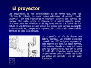El proyector Los proyectores se han automatizado de tal forma que, una vez colocada la película en unos platos adosados, el aparato pueda proyectar  sin que intervenga el operador durante ese periodo de tiempo. Otro plato recoge el celuloide en la misma posición inicial, dispuesto para ser ofrecido en la siguiente sesión. La fuente de luz actual es una lámpara de gas xenón que ofrece una luz fría, constante y sin alteraciones, que permite la proyección continua sin necesidad de cambios de toda una película.  La proyección se efectúa desde una cabina cerrada. Un mortal accidente ocurrido en 1897 obligó a reglamentar este aspecto del cine. De todas formas, esta cabina aislada es muy útil tanto para los espectadores, que así no oyen el ruido del proyector, como para el proyeccionista que así puede manipular los rollos de película  en un lugar iluminado. 