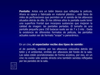 Pantalla : Antes era un telón blanco que reflejaba la película. Ahora   es opaca y fabricada en material plástico  ,  está llena de miles de perforaciones que permiten oir el sonido de los altavoces situados detrás de élla. En los últimos años la pantalla suele tener una superficie frontal que incorpora sustancias que mejoran la calidad de imagen: las pantallas perladas. El tamaño de una pantalla pequeña para 150 butacas suele ser de 7  x  3  mts .  Dada la existencia de diferentes formatos de película, las pantallas actuales suelen ser de formato “scope” o panorámico. En un cine,  el espectador recibe dos tipos de sonido :  el de pantalla, emitido por los altavoces colocados detrás del telón y el ambiental, emitido por altavoces del fondo de la sala. Las salas están acondicionadas de forma acústica, por eso, en un cine no existe sólo sonido directo sino también sonidos reflejados por las paredes de la sala. 