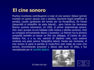El cine sonoro Muchos inventores contribuyeron a crear el cine sonoro: Edison (primer inventor en querer asociar cine y sonido), Gaumont (logró amplificar el sonido), Lauste (grabación del sonido por vía forográfica), De Forest (desarrolló el photofilm de pista lateral)... pero fueron los hermanos Warner quienes estrenaron, en 1926, el primer largometraje sonoro,  Don Juan , aunque no era hablado (sólo música y efectos sonoros). Esto se consiguió sincronizando discos y proyector. La Warner fue la primera compañía también en lanzar un film con diálogos,  El Cantor de Jazz.  Wallace Fox, a a su vez, estrenó  El Séptimo cielo,  cuyo sistema contenía una pista sonora fotográfica lateral. Desde ese momento, el cine sonoro le ganó la partida al mudo.Pero este modo de crear cine sonoro, sincronizando proyector y discos sólo duró 10 años, y fue reemplazado por el  El Cantor del Jazz sonido óptico 