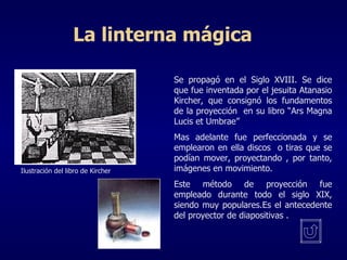 La linterna mágica Se propagó en el Siglo XVIII. Se dice que fue inventada por el jesuita Atanasio Kircher, que consignó los fundamentos de la proyección  en su libro “Ars Magna Lucis et Umbrae” Mas adelante fue perfeccionada y se emplearon en ella discos  o tiras que se podían mover, proyectando , por tanto, imágenes en movimiento. Este método de proyección fue empleado durante todo el siglo XIX, siendo muy populares.Es el antecedente del proyector de diapositivas . Ilustración del libro de Kircher 