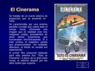 El Cinerama Se trataba de un nuevo sistema de proyección que se presentó en  1952. Se caracterizaba por una enorme pantalla curvada que cubría todo el campo visual, ofreciendo una imagen que en realidad eran tres imágenes unidas, procedentes de otros tantos proyectores que funcionaban sincrónicamente. Si a esto unimos el magnífico sonido que proporcionaban  los múltiples altavoces, el efecto en verdad era espectacular.  El primer film comercial realizado para este sistema fue: “Esto es Cinerama”. A pesar de su gran éxito inicial, el sistema decayó por los altos costes que suponía. 