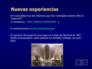 Nuevas experiencias En la actualidad hay dos empresas que han investigado durante años el  “ supercine ” :  La canadiense    y  la norteamericana E l comienzo del supercine tuvo lugar en la Expo de Montreal de 1967   donde se proyectaron varias películas en pantallas múltiples con gran éxito.   Imax Syste m  Corporation Iwerks   Entertainment 