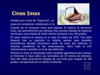 Cines Imax Atraídos por la idea  del “Supercine” , un  grupo de canadienses colaboraron en la  creación de un proyector único para gigante. El sistema se denominó Imax, que generalmente usa cámaras muy precisas dotadas de objetivos ojo de pez, cuyo ángulo de visión intenta acercarse a los 180 grados. El nuevo sistema se estreno en la expo de Osaka de 1970. Tres años después hizo su aparición su sistema gemelo para pantallas semiesféricas llamado Omnimax.A partir de estos dos sistemas, la empresa canadiense ha ido evolucionando, sobre todo el cine tridimensional y también en el de alta definición. Mientras el Imax se proyectaba sobre pantallas gigantescas pero planas, el Omnimax lo hace sobre una semiesfera de 24 metros de diámetro. Para ello utiliza proyectores dotados de una lente gran angular de 180 grados, consiguiendo así un efecto envolvente  