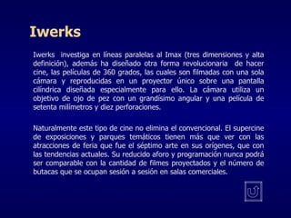 Iwerks Iwerks  investiga en líneas paralelas al Imax (tres dimensiones y alta definición), además ha diseñado otra forma revolucionaria  de hacer cine, las películas de 360 grados, las cuales son filmadas con una sola cámara y reproducidas en un proyector único sobre una pantalla cilíndrica diseñada especialmente para ello. La cámara utiliza un objetivo de ojo de pez con un grandísimo angular y una película de setenta milímetros y diez perforaciones.     Naturalmente este tipo de cine no elimina el convencional. El supercine de exposiciones y parques temáticos tienen más que ver con las atracciones de feria que fue el séptimo arte en sus orígenes, que con las tendencias actuales. Su reducido aforo y programación nunca podrá ser comparable con la cantidad de filmes proyectados y el número de butacas que se ocupan sesión a sesión en salas comerciales.  