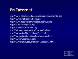 En Internet http://www. escuela.med.puc.cl/paginas/extras/invento-cine http://www.nmpft.org.uk/home.asp http://www. geocities.com/videoeducativo/elcine http://www. web.inter.nl.net http://www.institut-lumiere.org http://www.ac-nancy-metz.fr/cinemav/eschola http://www.cyberfilmschool.com/mschool/ http://www.artsculture.education.fr/cinema/films http://www.museeniepce.com http://www.ifrance.com/shortmovies/retour11.htm 
