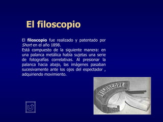 El filoscopio El  filoscopio  fue realizado y patentado por  Short  en el año 1898. Está compuesto de la siguiente manera: en una palanca metálica había sujetas una serie de fotografías correlativas. Al presionar la palanca hacia abajo, las imágenes pasaban sucesivamente ante los ojos del espectador , adquiriendo movimiento. 