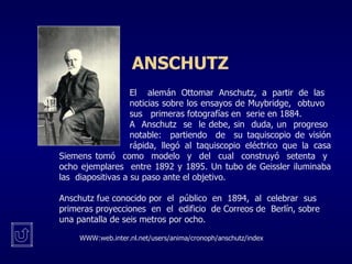 ANSCHUTZ   El  alemán Ottomar Anschutz, a partir de las  noticias sobre los ensayos de Muybridge,  obtuvo  sus  primeras fotografías en  serie en 1884.  A  Anschutz  se  le debe, sin  duda, un  progreso  notable:  partiendo  de  su taquiscopio de visión  rápida, llegó al taquiscopio eléctrico que la casa Siemens tomó  como  modelo  y  del  cual  construyó  setenta  y  ocho ejemplares  entre 1892 y 1895. Un tubo de Geissler iluminaba las  diapositivas a su paso ante el objetivo. Anschutz fue conocido por  el  público  en  1894,  al  celebrar  sus  primeras proyecciones  en  el  edificio  de Correos de  Berlín, sobre una pantalla de seis metros por ocho.  WWW:web.inter.nl.net/users/anima/cronoph/anschutz/index 