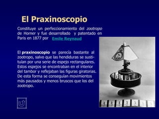 Constituye un perfeccionamiento del  zootropo  de Horner y fue desarrollado  y patentado en Paris en 1877 por El  praxinoscopio  se  parecía  bastante  al zootropo, salvo que las hendiduras se susti- tuían por una serie de espejo rectangulares. Estos espejos se encontraban en el interior  del tambor y reflejaban las figuras giratorias. De esta forma se conseguían movimientos  más pausados y menos bruscos que los del zootropo.  El Praxinoscopio Emile Reynaud 