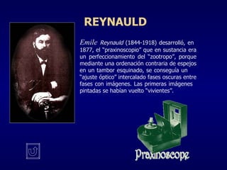 REYNAULD Emile  Reynauld  (1844-1918) desarrolló, en  1877, el “praxinoscopio” que en sustancia era  un perfeccionamiento del “zootropo”, porque  mediante una ordenación contraria de espejos  en un tambor esquinado, se conseguía un  “ajuste óptico” intercalado fases oscuras entre  fases con imágenes. Las primeras imágenes  pintadas se habían vuelto “vivientes”.  