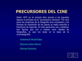 PRECURSORES DEL CINE Sobre 1875 ya se conocía bien gracias a los juguetes ópticos el principio de la “persistencia retiniana”. Por otra parte los progresos de la fotografía eran incesantes y los tiempos de exposición de las placas se había reducido a fracciones de segundo. En este panorama van a destacar tres figuras que van a realizar serie rápidas de fotografías, lo que sin duda es la base de la cinematografía: Eadweard Muybridge Etienne-Jules Marey George Demeny 