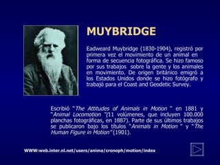 M UYBRIDGE Eadweard Muybridge (1830-1904), registró por  primera vez el movimiento de un animal en  forma de secuencia fotográfica. Se hizo famoso  por sus trabajos  sobre la gente y los animales  en  m ovimiento. De origen británico emigró a  los  E stados Unidos donde se hizo fotógrafo y  trabajó para el Coast and Geodetic Survey.  Escribió  “ The Attitudes of Animals in Motion   “  en 1881 y  “ Animal Locomotion  “ ( 11 volúmenes, que incluyen 100.000 planchas fotográficas, en 1887). Parte de sus últimos trabajos se publicaron bajo los títulos  “ Animals in Motion   “  y  “ The Human Figure in Motion ”  (1901). WWW:web.inter.nl.net/users/anima/cronoph/motion/index 