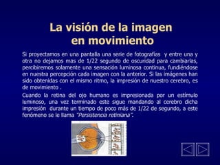 La visión de la imagen  en movimiento Si proyectamos en una pantalla una serie de fotografías  y entre una y otra no dejamos mas de 1/22 segundo de oscuridad para cambiarlas, percibiremos solamente una sensación luminosa continua, fundiéndose en nuestra percepción cada imagen con la anterior. Si las imágenes han sido obtenidas con el mismo ritmo, la impresión de nuestro cerebro, es de movimiento   . Cuando la retina del ojo humano es impresionada por un estímulo luminoso, una vez terminado este sigue mandando al cerebro dicha impresión  durante un tiempo de poco más de 1/22 de segundo, a este fenómeno se le llama  “Persistencia retiniana” .  