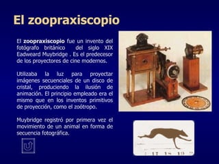 El  zoopraxiscopio  fue un invento del fotógrafo británico  del siglo XIX  Eadweard Muybridge  . Es el predecesor de los proyectores de cine modernos. U tilizaba la luz para proyectar imágenes secuenciales de un disco de cristal, produciendo la ilusión de animación. El principio empleado era el mismo que en los inventos primitivos de proyección, como el zoótropo.  Muybridge   registró por primera vez el movimiento de un animal en forma de secuencia fotográfica.  El zoopraxiscopio 