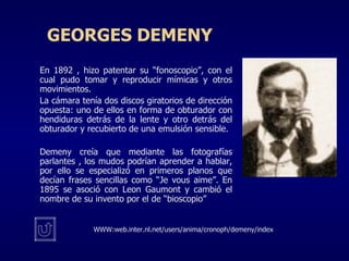 GEORGES DEMENY En 1892 , hizo patentar su “fonoscopio”, con el cual pudo tomar y reproducir mímicas y otros movimientos. La cámara tenía dos discos giratorios de dirección opuesta: uno de ellos en forma de obturador con hendiduras detrás de la lente y otro detrás del obturador y recubierto de una emulsión sensible. Demeny creía que mediante las fotografías parlantes , los mudos podrían aprender a hablar, por ello se especializó en primeros planos que decían frases sencillas como “Je vous aime”. En 1895 se asoció con Leon Gaumont y cambió el nombre de su invento por el de “bioscopio” WWW:web.inter.nl.net/users/anima/cronoph/demeny/index 