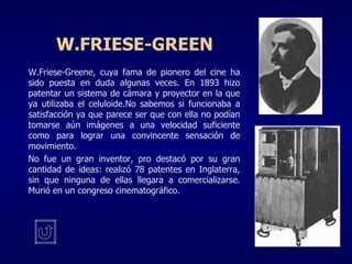 W.FRIESE-GREEN W.Friese-Greene, cuya fama de pionero del cine ha sido puesta en duda algunas veces. En 1893 hizo patentar un sistema de cámara y proyector en la que ya utilizaba el celuloide.No sabemos si funcionaba a satisfacción ya que parece ser que con ella no podían tomarse aún imágenes a una velocidad suficiente como para lograr una convincente sensación de movimiento. No fue un gran inventor, pro destacó por su gran cantidad de ideas: realizó 78 patentes en Inglaterra, sin que ninguna de ellas llegara a comercializarse. Murió en un congreso cinematográfico. 