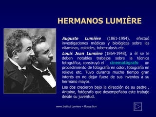 HERMANOS LUMIÈRE Auguste Lumière  (1861-1954), efectuó investigaciones médicas y biológicas sobre las vitaminas, coloides, tuberculosis etc. Louis Jean Lumière  (1864-1948), a él se le deben notables trabajos sobre la técnica fotográfica, construyó el    un procedimiento de fotografía en color, fotografía en relieve etc. Tuvo durante mucho tiempo gran interés en no dejar fuera de sus inventos a su hermano mayor. Los dos crecieron bajo la dirección de su padre , Antoine, fotógrafo que desempeñaba este trabajo desde su juventud. www. Institut Lumiere – Musee . htm cinematógrafo 