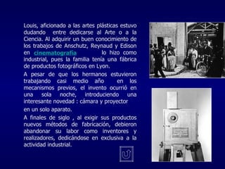 Louis, aficionado a las artes plásticas estuvo dudando  entre dedicarse al Arte o a la Ciencia. Al adquirir un buen conocimiento de los trabajos de Anschutz, Reynaud y Edison en    lo hizo como industrial, pues la familia tenía una fábrica de productos fotográficos en Lyon. A pesar de que los hermanos estuvieron trabajando casi medio año  en los mecanismos previos, el invento ocurrió en una sola noche, introduciendo una interesante novedad : cámara y proyector en un solo aparato. A finales de siglo , al exigir sus productos nuevos métodos de fabricación, debieron abandonar su labor como inventores y realizadores, dedicándose en exclusiva a la actividad industrial. cinematografía 