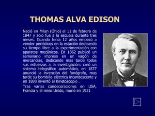 THOMAS ALVA EDISON Nació en Milan (Ohio) el 11 de febrero de 1847 y solo fue a la escuela durante tres meses. Cuando tenía 12 años empezó a vender periódicos en la estación dedicando su tiempo libre a la experimentación con aparatos mecánicos. En 1862 publicó un semanario impreso en un vagón de mercancías, dedicando mas tarde todos sus esfuerzos a la investigación: creó un sistema telegráfico automático, en 1877 anunció la invención del fonógrafo, mas tarde su bombilla eléctrica incandescente y en 1888 inventó el Kinetoscopio . Tras varias condecoraciones en USA, Francia y el reino Unido, murió en 1931 