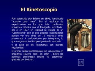 El Kinetoscopio Fue patentado por Edison en 1891, llamándole “aparato para mirar”. Era el resultado de experimentos en los que éste combinaba imágenes móviles con el fonógrafo inventado  por él en 1877. En realidad se trataba de un “Cosmorama” con el que algunos espectadores podían ver una cinta de 15 metros,la cinta presentaba 4 perforaciones por fotograma, lo que aseguraba los tiempos iguales de intervalo y el paso de los fotogramas con estricta regularidad. El primer salón kinetoscópico fue inaugurado en Broadway (Nueva York) en 1894 . Entre las películas presentada estaba “El estornudo” grabada por Dickson. 