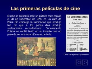 Las primeras películas de cine El cine se presentó ante un público muy escaso el 28 de Diciembre de 1895 en un café de París. Sin embargo la fascinación que produjo fue tal que a los pocos días produjo sustanciosas recaudaciones. Curiosamente Edison no confió tanto en su invento que no pasó de ser una atracción mas de feria.  Cartel de la primera proyección 