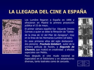 LA LLEGADA DEL CINE A ESPAÑA Los Lumière llegaron a España en 1896 y ofrecieron en Madrid la primera proyección pública el 15 de mayo. El primer cámara español fue  Eduardo Jimeno Correas a quien se debe la filmación de “Salida de la misa de 12 del Pilar de Zaragoza”, muy en la línea de los Hermanos Lumière (al lado). En esos primeros años del siglo destacaron  dos pioneros  Fructuós Gelabert  , autor de la primera película de ficción, y  Segundo de   Chomón , que rivalizó en creatividad  y efectos especiales con Meliès. Poco después el cine mudo nacional se especializó en el folclorismo y en adaptaciones diversas, tanto teatrales como de zarzuela. 