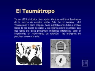 El Taumátropo Ya en 1825 el doctor  John Ayton Paris  se refirió al fenómeno de la inercia de nuestra visión. Este fue el inventor  del Taumátropo o disco mágico. Paris sujetaba unos hilos a ambos lados de los discos de papel y los retorcía entre los dedos. Los dos lados del disco presentan imágenes diferentes, pero al imprimirles un movimiento de rotación  las imágenes se perciben como una sola. 