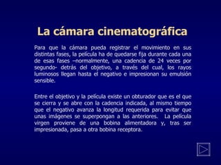 La cámara cinematográfica     Para que la cámara pueda registrar el movimiento en sus distintas fases, la película ha de quedarse fija durante cada una de esas fases –normalmente, una cadencia de 24 veces por segundo- detrás del objetivo, a través del cual, los rayos luminosos llegan hasta el negativo e impresionan su emulsión sensible.   Entre el objetivo y la película existe un obturador que es el que se cierra y se abre con la cadencia indicada, al mismo tiempo que el negativo avanza la longitud requerida para evitar que unas imágenes se superpongan a las anteriores. La película virgen proviene de una bobina alimentadora y, tras ser impresionada, pasa a otra bobina receptora.    