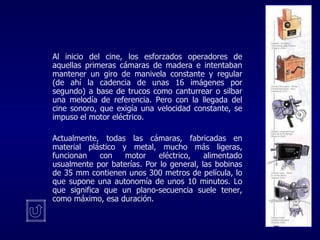   Al inicio del cine, los esforzados operadores de aquellas primeras cámaras de madera e intentaban mantener un giro de manivela constante y regular (de ahí la cadencia de unas 16 imágenes por segundo) a base de trucos como canturrear o silbar una melodía de referencia. Pero con la llegada del cine sonoro, que exigía una velocidad constante, se impuso el motor eléctrico.  Actualmente, todas las cámaras, fabricadas en material plástico y metal, mucho más ligeras, funcionan con motor eléctrico, alimentado usualmente por baterías. Por lo general, las bobinas de 35 mm contienen unos 300 metros de película, lo que supone una autonomía de unos 10 minutos. Lo que significa que un plano-secuencia suele tener, como máximo, esa duración.   