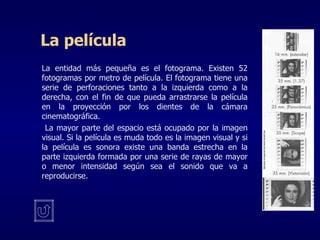 La película La entidad más pequeña es el fotograma. Existen 52 fotogramas por metro de película. El fotograma tiene una serie de perforaciones tanto a la izquierda como a la derecha, con el fin de que pueda arrastrarse la película en la proyección por los dientes de la cámara cinematográfica.   La mayor parte del espacio está ocupado por la imagen visual. Si la película es muda todo es la imagen visual y si la película es sonora existe una banda estrecha en la parte izquierda formada por una serie de rayas de mayor o menor intensidad según sea el sonido que va a reproducirse. 