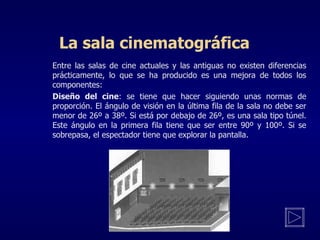 La sala cinematográfica Entre las salas de cine actuales y las antiguas no existen diferencias prácticamente , l o que se ha producido es una mejora de todos los componentes:   Diseño del cine : se tiene que hacer siguiendo unas normas de proporción. El ángulo de visión en la última fila de la sala no debe ser menor de 26º a 38º. Si está por debajo de 26º, es una sala tipo túnel. Este ángulo en la primera fila tiene que ser entre 90º y 100º. Si se sobrepasa, el espectador tiene que explorar la pantalla. 