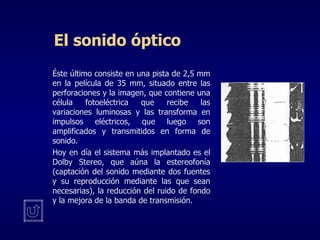 El sonido óptico Éste último consiste en una pista de 2,5 mm en la película de 35 mm, situado entre las perforaciones y la imagen, que contiene una célula fotoeléctrica que recibe las variaciones luminosas y las transforma en impulsos eléctricos, que luego son amplificados y transmitidos en forma de sonido.     Hoy en día el sistema más implantado es el Dolby Stereo, que aúna la estereofonía (captación del sonido mediante dos fuentes y su reproducción mediante las que sean necesarias), la reducción del ruido de fondo y la mejora de la banda de transmisión. 