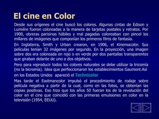 El cine en Color Desde sus orígenes el cine buscó los colores. Algunas cintas de Edison y Lumiére fueron coloreadas a la manera de tarjetas postales y retratos. Por 1900, obreras parisinas hábiles y mal pagadas coloreaban con pincel los millares de imágenes que componían los primeros films de fantasía. En Inglaterra, Smith y Urban crearon, en 1906, el  Kinemacolor . Sus películas tenían 32 imágenes por segundo. En la proyección, una imagen sobre dos era coloreada en rojo o en verde por dos pantallas transparentes que giraban delante de uno o dos objetivos. Pero para reproducir todos los colores naturales se debe utilizar la tricomía (no la bicromía). Idea que perfeccionaron los establecimientos Gaumont.Así en los Estados Unidos  apareció el  Mas tarde el Eastmancolor impulsó el procedimiento de rodaje sobre película negativa a partir de la cual, como en las fotos, se obtenían las copias positivas. Eso hizo que los años 50 fueran los de la revolución del color en el cine que coincidió con las primeras emulsiones en color en la televisión (1954, EEUU). Technicolor 