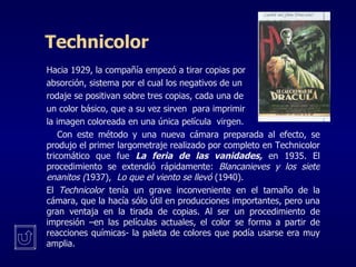 Technicolor Hacia 1929, la compañía empezó a tirar copias por  absorción, sistema por el cual los negativos de un  rodaje se positivan sobre tres copias, cada una de un color básico, que a su vez sirven  para imprimir  la imagen coloreada en una única película  virgen.  Con este método y una nueva cámara preparada al efecto, se produjo el primer largometraje realizado por completo en Technicolor tricomático que fue  La feria de las vanidades,  en 1935. El procedimiento se extendió rápidamente:  Blancanieves y los siete enanitos ( 1937),  Lo que el viento se llevó  (1940). El  Technicolor  tenía un grave inconveniente en el tamaño de la cámara, que la hacía sólo útil en producciones importantes, pero una gran ventaja en la tirada de copias. Al ser un procedimiento de impresión –en las películas actuales, el color se forma a partir de reacciones químicas- la paleta de colores que podía usarse era muy amplia. 
