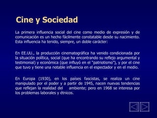 Cine y Sociedad La primera influencia social del cine como medio de expresión y de comunicación es un hecho fácilmente constatable desde su nacimiento. Esta influencia ha tenido, siempre, un doble carácter:      En EE.UU., la producción cinematográfica ha venido condicionada por la situación política, social (que ha encontrando su reflejo argumental y testimonial) y económica (que influyó en el “patriotismo”), y por el cine que tuvo y tiene una notable influencia en el espectador y en el medio.   En Europa (1930), en los países fascistas, se realiza un cine manipulado por el poder  y a   partir de 19 45 , nacen nuevas tendencias que reflejan la realidad del  ambiente; pero en 1968 se interesa por los problemas laborales y étnicos. 