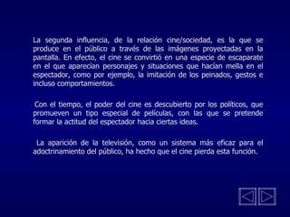La segunda influencia, de la relación cine/sociedad, es la que se produce en el público a través de las imágenes proyectadas en la pantalla. En efecto, el cine se convirtió en una especie de escaparate en el que aparecían personajes y situaciones que hacían mella en el espectador, como por ejemplo, la imitación de los peinados, gestos e incluso comportamientos.   Con el tiempo, el poder del cine es descubierto por los políticos, que promueven un tipo especial de películas, con las que se pretende formar la actitud del espectador hacia ciertas ideas.   La aparición de la televisión, como un sistema más eficaz para el adoctrinamiento del público, ha hecho que el cine pierda esta función . 