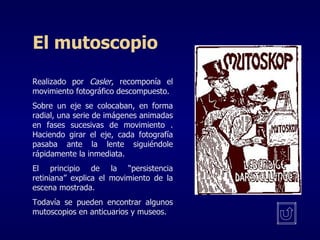 El mutoscopio Realizado por  Casler , recomponía el movimiento fotográfico descompuesto. Sobre un eje se colocaban, en forma radial, una serie de imágenes animadas en fases sucesivas de movimiento . Haciendo girar el eje, cada fotografía pasaba ante la lente siguiéndole rápidamente la inmediata. El principio de la “persistencia retiniana” explica el movimiento de la escena mostrada. Todavía se pueden encontrar algunos mutoscopios en anticuarios y museos. 