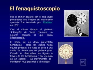 El fenaquistoscopio Fue el primer aparato con el cual pudo presentarse una imagen en movimiento aparente. Fue  inventado  por en 1832. Casi al mismo tiempo el profesor  S.Stampfer  de Viena construía un juguete parecido al que llamó estroboscopio.  El borde de un disco presentaba hendiduras  entre las cuales había figuras pintadas. Se fijaba el disco a una varilla de forma que se pudiera girar. Cuando se observaban las figuras a través de las hendiduras ( por ejemplo en un espejo) , los movimientos se  mostraban muy próximos a la realidad. Plateau 