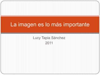 La imagen es lo más importante

        Lucy Tapia Sánchez
               2011
 