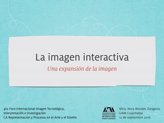 La imagen interactiva
Una expansión de la imagen
Mtra. Nora Morales Zaragoza
UAM Cuajimalpa
12 de septiembre 2016
4to Foro Internacional Imagen Tecnológica,  
Interpretación e Investigación
CA Representación y Procesos en el Arte y el Diseño
 