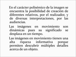 En el carácter polisémico de la imagen se
encuentra la posibilidad de creación de
diferentes relativos, por el realizador, y
de diversas interpretaciones, por las
audiencias.
Las imágenes en movimiento son
dinámicas pues su significado se
desplaza en un tiempo.
Las imágenes en movimiento tienen una
alta riqueza informativa porque
permiten descubrir múltiples detalles
acerca de un objeto.
 
