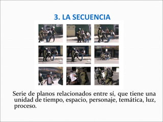 3. LA SECUENCIA
Serie de planos relacionados entre sí, que tiene una
unidad de tiempo, espacio, personaje, temática, luz,
proceso.
 