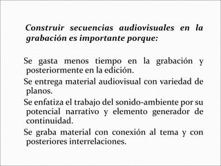 Construir secuencias audiovisuales en la
grabación es importante porque:
Se gasta menos tiempo en la grabación y
posteriormente en la edición.
Se entrega material audiovisual con variedad de
planos.
Se enfatiza el trabajo del sonido-ambiente por su
potencial narrativo y elemento generador de
continuidad.
Se graba material con conexión al tema y con
posteriores interrelaciones.
 
