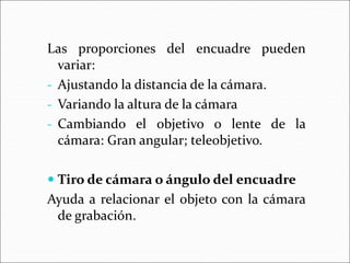 Las proporciones del encuadre pueden
variar:
- Ajustando la distancia de la cámara.
- Variando la altura de la cámara
- Cambiando el objetivo o lente de la
cámara: Gran angular; teleobjetivo.
 Tiro de cámara o ángulo del encuadre
Ayuda a relacionar el objeto con la cámara
de grabación.
 