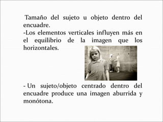 Tamaño del sujeto u objeto dentro del
encuadre.
-Los elementos verticales influyen más en
el equilibrio de la imagen que los
horizontales.
- Un sujeto/objeto centrado dentro del
encuadre produce una imagen aburrida y
monótona.
 